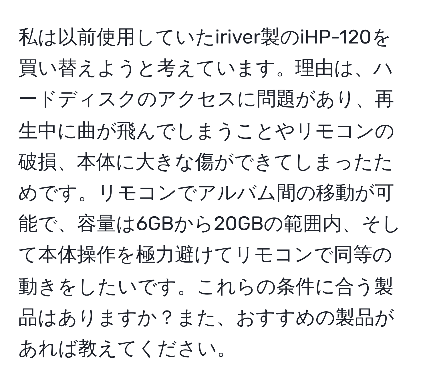 私は以前使用していたiriver製のiHP-120を買い替えようと考えています。理由は、ハードディスクのアクセスに問題があり、再生中に曲が飛んでしまうことやリモコンの破損、本体に大きな傷ができてしまったためです。リモコンでアルバム間の移動が可能で、容量は6GBから20GBの範囲内、そして本体操作を極力避けてリモコンで同等の動きをしたいです。これらの条件に合う製品はありますか？また、おすすめの製品があれば教えてください。