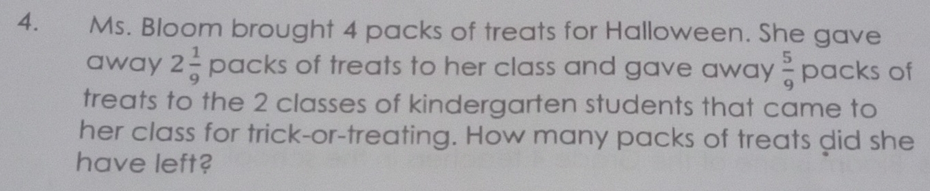 Ms. Bloom brought 4 packs of treats for Halloween. She gave 
away 2 1/9  OCIC KS of treats to her class and gave away  5/9 pacl s of 
treats to the 2 classes of kindergarten students that came to 
her class for trick-or-treating. How many packs of treats did she 
have left?