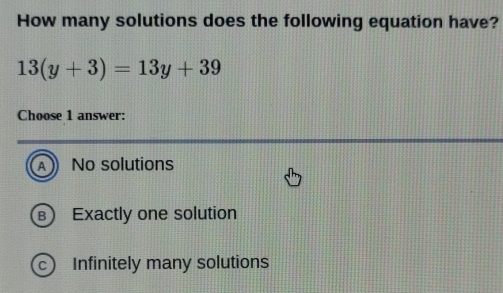 How many solutions does the following equation have?
13(y+3)=13y+39
Choose 1 answer:
A No solutions
B Exactly one solution
) Infinitely many solutions