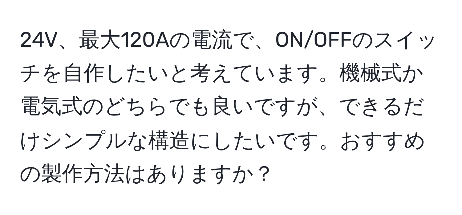 24V、最大120Aの電流で、ON/OFFのスイッチを自作したいと考えています。機械式か電気式のどちらでも良いですが、できるだけシンプルな構造にしたいです。おすすめの製作方法はありますか？