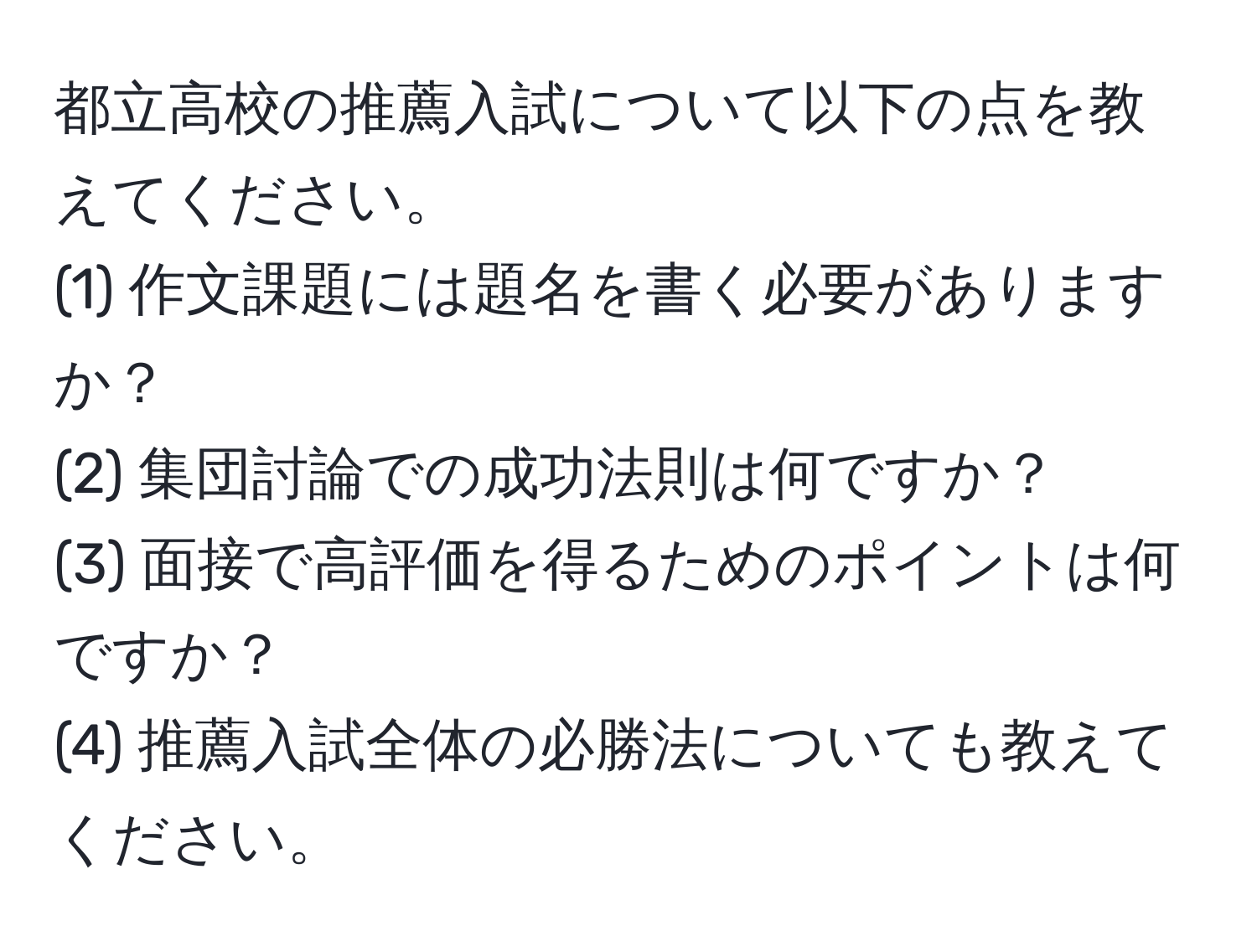 都立高校の推薦入試について以下の点を教えてください。  
(1) 作文課題には題名を書く必要がありますか？  
(2) 集団討論での成功法則は何ですか？  
(3) 面接で高評価を得るためのポイントは何ですか？  
(4) 推薦入試全体の必勝法についても教えてください。