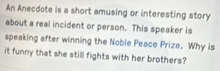 An Anecdote is a short amusing or interesting story 
about a real incident or person. This speaker is 
speaking after winning the Noble Peace Prize. Why is 
it funny that she still fights with her brothers?