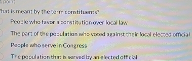 point
'hat is meant by the term constituents?
People who favor a constitution over local law
The part of the population who voted against their local elected official
People who serve in Congress
The population that is served by an elected official