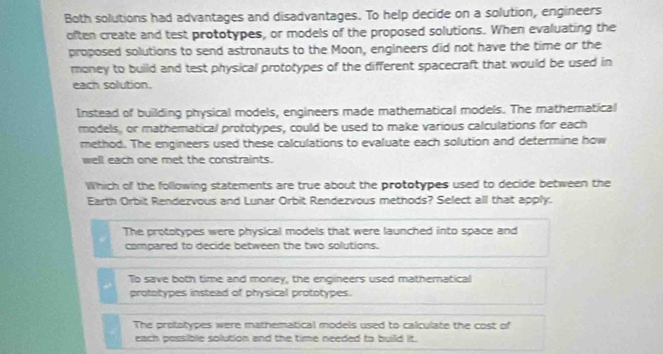 Both solutions had advantages and disadvantages. To help decide on a solution, engineers
often create and test prototypes, or models of the proposed solutions. When evaluating the
proposed solutions to send astronauts to the Moon, engineers did not have the time or the
money to build and test physical prototypes of the different spacecraft that would be used in
each solution.
Instead of building physical models, engineers made mathematical models. The mathematical
models, or mathematical prototypes, could be used to make various calculations for each
method. The engineers used these calculations to evaluate each solution and determine how
well each one met the constraints.
Which of the following statements are true about the prototypes used to decide between the
Earth Orbit Rendezvous and Lunar Orbit Rendezvous methods? Select all that apply.
The prototypes were physical models that were launched into space and
compared to decide between the two solutions.
To save both time and money, the engineers used mathematical
prototypes instead of physical prototypes.
The prototypes were mathematical models used to calculate the cost of
each possible solution and the time needed to build it.