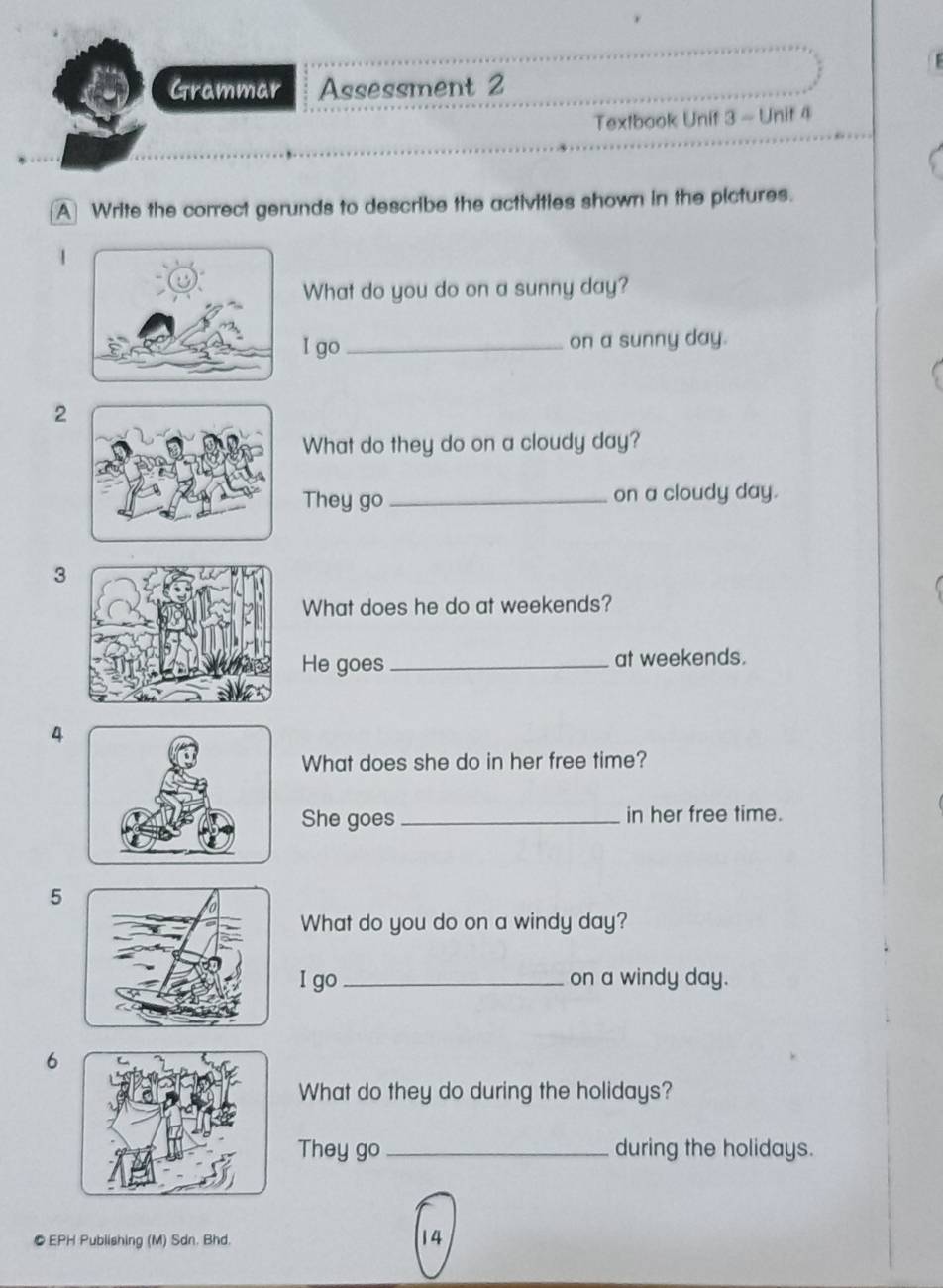 Grammar Assessment 2 
Textbook Unif 3 - Unit 4 
A Write the correct gerunds to describe the activities shown in the pictures. 
1 
What do you do on a sunny day? 
I go _on a sunny day. 
2 
What do they do on a cloudy day? 
They go_ on a cloudy day. 
3 
What does he do at weekends? 
He goes_ at weekends. 
4 
What does she do in her free time? 
She goes _in her free time. 
5 
What do you do on a windy day? 
I go _on a windy day. 
6 
What do they do during the holidays? 
They go _during the holidays. 
● EPH Publishing (M) Sdn. Bhd. 
14