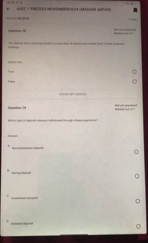 on hn
QUIZ 1 PIB2023 NOVEMBER2024 (MADAM ARFAH)
Time left 00:50:32 ( 1 lide)
Question 18 Not yet answered
Marked out of 1
The Shariah law in banking needs to ensure that all parties are treated fairly in their business
dealings
Select one
True
False
CLEAR MY CHOICE
Question 19 Not yet answered
Marked out of 1
Which type of deposit releases withdrawal through cheque payments?
Answer
A.
Non-transaction deposit
Q
Saving deposit
C.
Investment account
D.
Demand deposit