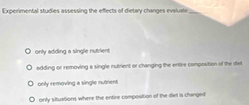 Experimental studies assessing the effects of dietary changes evaluate_
only adding a single nutrient
adding or removing a single nutrient or changing the entire composition of the diet
only removing a single nutrient
only situations where the entire composition of the diet is changed