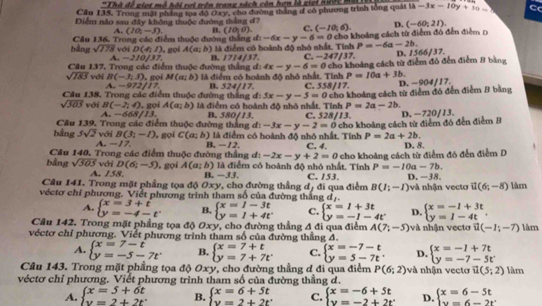 Câu 1overline 35 *Thà đề giọt mô hội rợi trên trang sách còn hợn là giọt nược mô 1b-3-3x-10y+3 C
5. Trong mặt phẳng tọa độ Oxy, cho đường thắng đ có phương trình tổng quát 
Điểm nào sau đây không thuộc đường thẳng d?
A. (10,-3). B. (10,0). C. (-10;6). D. (-60;21).
Câu 136. Trong các điểm thuộc đường thẳng d: -6x-y-6=0 cho khoảng cách từ điểm đó đến điểm D
bằng sqrt(178) với D(4;1) , gọi A(a;b) là điểm có hoành độ nhỏ nhất. Tính P=-6a-2b.
A. -210/37. B. 1714/37. C. −24 7|37. D. 1566/37.
Cầu 137, Trong các điểm thuộc đường thẳng đ: 4x-y-6=0c cho khoảng cách từ điểm đó đến điểm B bằng
sqrt(185) với B(-3;3) , gọi M(a;b) là điểm có hoành độ nhỏ nhất. Tính P=10a+3b.
A. -972 17. B. 524/17. C. 558/17.
Câu 138. Trong các điểm thuộc đường thằng đ: 5x-y-5=0 D. -904/17.
sqrt(505) với B(-2;4) , gọi A(a;b) là điểm có hoành độ nhỏ nhất. Tỉnh cho khoảng cách từ điễm đó đến điểm B bằng
P=2a-2b.
A. -668/13. B. 580/13. C. 528/13.
Câu 139. Trong các điểm thuộc đường thắng đ: -3x-y-2=0 D. −720/13.
bằng 5sqrt(2) với B(3;-1) , gọi C(a;b) là điểm có hoành độ nhỏ nhất. Tỉnh cho khoảng cách từ điểm đó đến điểm B
P=2a+2b.
A. — 17. B. −12. C. 4. D. 8.
Câu 140. Trong các điểm thuộc đường thằng d: -2x-y+2=0
bằng sqrt(505) với D(6;-5) , gọi A(a;b) là điểm có hoành độ nhỏ nhất. Tính cho khoảng cách từ điểm đó đến điểm D
P=-10a-7b.
A. /3 8. B. −33. C. 153. D. − · 38.
Câu 141. Trong mặt phẳng tọa độ 0xy, cho đường thẳng dị đi qua điểm B(1;-1) và nhận vectơ vector u(6;-8) làm
véctơ chỉ phương. Viết phương trình tham số của đường thắng dị.
A. beginarrayl x=3+t y=-4-tendarray. B. beginarrayl x=1-3t y=1+4tendarray. C. beginarrayl x=1+3t y=-1-4tendarray. D. beginarrayl x=-1+3t y=1-4tendarray. .
Câu 142. Trong mặt phẳng tọa độ Oxy, cho đường thẳng △ di qua điểm A(7;-5) và nhận vecto vector u(-1;-7) làm
véctơ chỉ phương. Viết phương trình tham số của đường thẳng A.
A. beginarrayl x=7-t y=-5-7tendarray. B. beginarrayl x=7+t y=7+7tendarray. C. beginarrayl x=-7-t y=5-7tendarray. . D. beginarrayl x=-1+7t y=-7-5tendarray.
Câu 143. Trong mặt phẳng tọa độ Oxy, cho đường thẳng đ đi qua điểm P(6;2) và nhận vecto vector u(5;2)lam
véctơ chỉ phương. Viết phương trình tham số của đường thẳng d.
A. beginarrayl x=5+6t y=2+2tendarray. B. beginarrayl x=6+5t y=2+2tendarray. C. beginarrayl x=-6+5t y=-2+2tendarray. D. beginarrayl x=6-5t y=6-2tendarray.