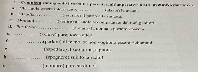 Completa coniugando i verbi tra parentesi all’imperativo o al congiuntivo esortativo. 
a. Chi vuole essere interrogato, _(alzare) la mano! 
b. Claudia, _(lasciare) il posto alla signora. 
c. Domani _(venire) a scuola accompagnato dai tuoi genitori. 
d. Per favore, _(aiutare) la nonna a portare i pacchi. 
e. _(venire) pure, tocca a lei! 
f. _(parlare) di meno, se non vogliono essere richiamati. 
g. _(aspettare) il suo turno, signora. 
h. _(spegnere) subito la radio! 
i. _( contare) pure su di noi.