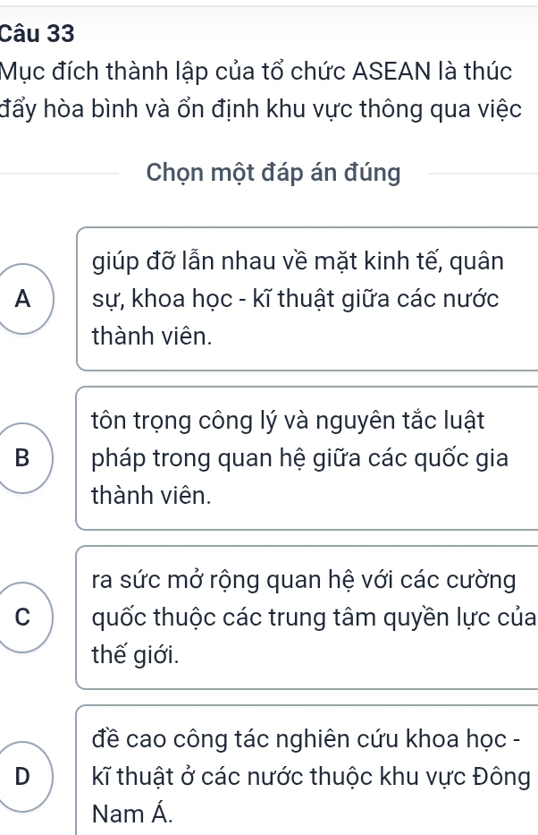 Mục đích thành lập của tổ chức ASEAN là thúc
đẩy hòa bình và ổn định khu vực thông qua việc
Chọn một đáp án đúng
giúp đỡ lẫn nhau về mặt kinh tế, quân
A sự, khoa học - kĩ thuật giữa các nước
thành viên.
tôn trọng công lý và nguyên tắc luật
B pháp trong quan hệ giữa các quốc gia
thành viên.
ra sức mở rộng quan hệ với các cường
C quốc thuộc các trung tâm quyền lực của
thế giới.
đề cao công tác nghiên cứu khoa học -
D kĩ thuật ở các nước thuộc khu vực Đông
Nam Á.