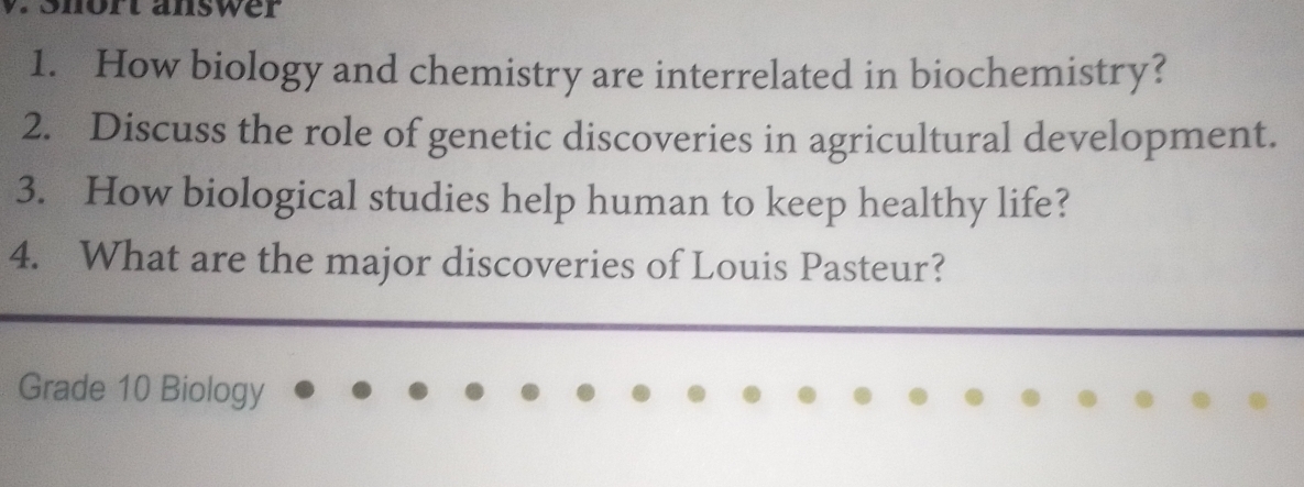 Snört answer 
1. How biology and chemistry are interrelated in biochemistry? 
2. Discuss the role of genetic discoveries in agricultural development. 
3. How biological studies help human to keep healthy life? 
4. What are the major discoveries of Louis Pasteur? 
Grade 10 Biology