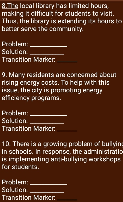 The local library has limited hours, 
making it difficult for students to visit. 
Thus, the library is extending its hours to 
better serve the community. 
Problem:_ 
Solution:_ 
Transition Marker:_ 
9. Many residents are concerned about 
rising energy costs. To help with this 
issue, the city is promoting energy 
efficiency programs. 
Problem:_ 
Solution:_ 
Transition Marker:_ 
10: There is a growing problem of bullying 
in schools. In response, the administratio 
is implementing anti-bullying workshops 
for students. 
Problem:_ 
Solution:_ 
Transition Marker:_