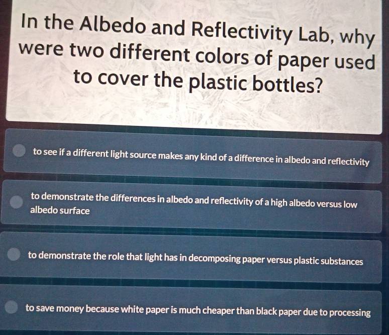 In the Albedo and Reflectivity Lab, why
were two different colors of paper used
to cover the plastic bottles?
to see if a different light source makes any kind of a difference in albedo and reflectivity
to demonstrate the differences in albedo and reflectivity of a high albedo versus low
albedo surface
to demonstrate the role that light has in decomposing paper versus plastic substances
to save money because white paper is much cheaper than black paper due to processing