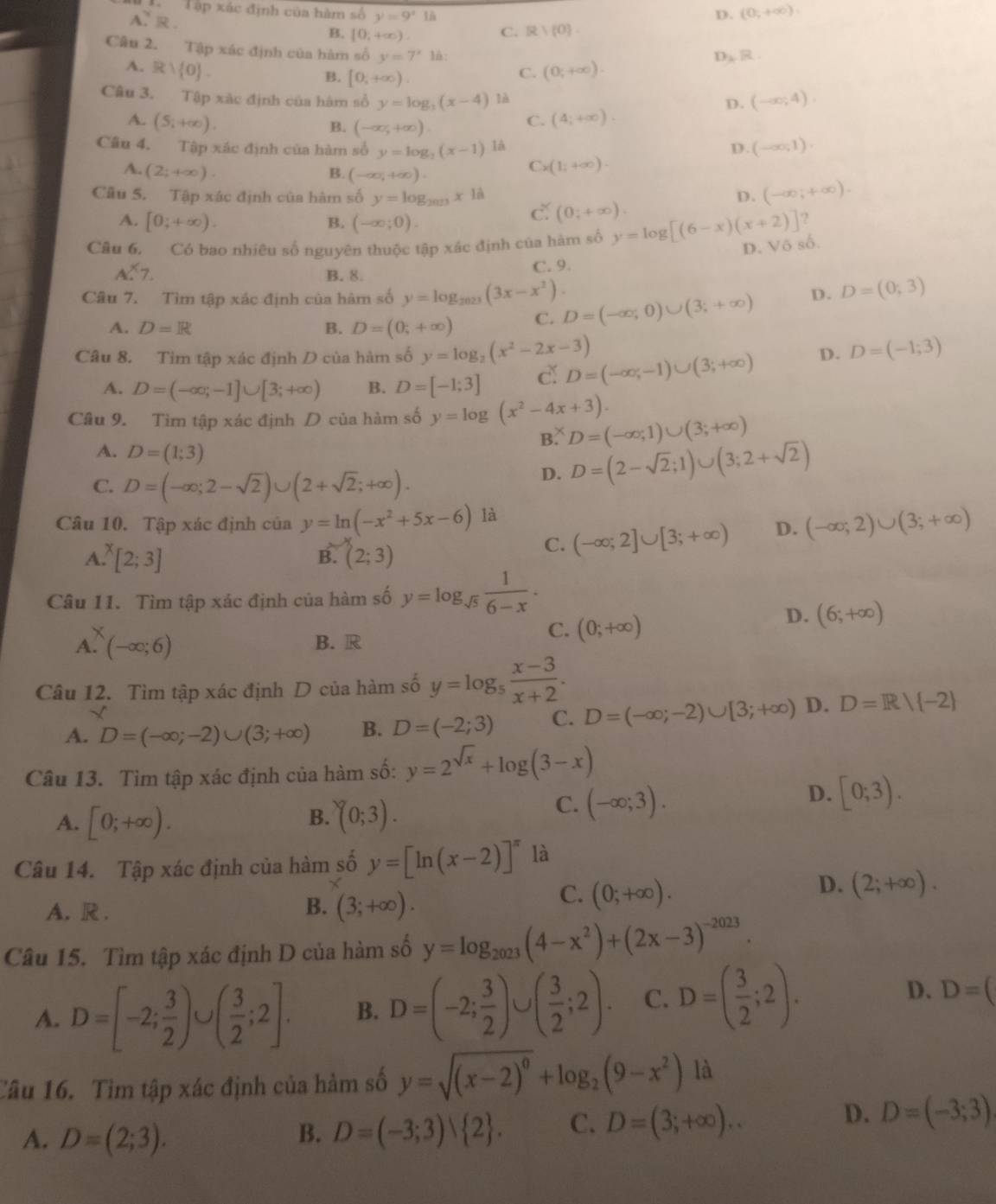 Tập xác định của hàm số y=9^x1 D. (0,+∈fty ).
A. R . B. [0:+ ∞). C. R> 0 .
Câu 2. Tập xác định của hàm số y=7^x 1:
D B R
A. R  0 . (0,+∈fty ).
B. [0,+∈fty ).
C.
Câu 3. Tập xác định của hàm số y=log _3(x-4) là
D. (-∈fty ;4).
A. (S_i+∈fty ). C. (4;+∈fty ).
B. (-∈fty ,+∈fty ).
Câu 4. Tập xác định của hàm số y=log _2(x-1) là D. (-∈fty ,1).
A. (2;+∈fty ). B. (-∈fty ,+∈fty ).
C (1;+∈fty ).
D. (-∈fty ;+∈fty ).
Câu 5. Tập xác định của hàm số y=log _2023x1dot  c (0;+∈fty ).
A. [0;+∈fty ). B. (-∈fty ;0).
Câu 6. Có bao nhiêu số nguyên thuộc tập xác định của hàm số y=log [(6-x)(x+2)]?
D. Vô số.
A.^X7. C. 9.
B. 8.
Câu 7. Tìm tập xác định của hàm số y=log _2023(3x-x^2). D=(-∈fty ,0)∪ (3;+∈fty ) D. D=(0;3)
A. D=R B. D=(0;+∈fty ) C.
Câu 8. Tìm tập xác định D của hàm số y=log _2(x^2-2x-3) D=(-∈fty ,-1)∪ (3;+∈fty ) D. D=(-1;3)
A. D=(-∈fty ;-1]∪ [3;+∈fty ) B. D=[-1;3] dǐ
Câu 9. Tìm tập xác định D của hàm số y=log (x^2-4x+3). D=(-∈fty ,1)∪ (3;+∈fty )
B.
A. D=(1;3) D. D=(2-sqrt(2);1)∪ (3;2+sqrt(2))
C. D=(-∈fty ;2-sqrt(2))∪ (2+sqrt(2);+∈fty ).
Câu 10. Tập xác định của y=ln (-x^2+5x-6) là
A. [2;3] B. (2;3)
C. (-∈fty ;2]∪ [3;+∈fty ) D. (-∈fty ,2)∪ (3;+∈fty )
Câu 11. Tìm tập xác định của hàm số y=log _sqrt(5) 1/6-x .
C. (0;+∈fty )
D. (6;+∈fty )
A. (-∈fty ;6) B. R
Câu 12. Tìm tập xác định D của hàm số y=log _5 (x-3)/x+2 .
A. D=(-∈fty ;-2)∪ (3;+∈fty ) B. D=(-2;3) C. D=(-∈fty ;-2)∪ [3;+∈fty ) D. D=R| -2
Câu 13. Tìm tập xác định của hàm số: y=2^(sqrt(x))+log (3-x)
A. [0;+∈fty ). (0;3).
B.
C. (-∈fty ;3).
D. [0;3).
Câu 14. Tập xác định của hàm số y=[ln (x-2)]^π  là
D. (2;+∈fty ).
A. R .
B. (3;+∈fty ).
C. (0;+∈fty ).
Câu 15. Tìm tập xác định D của hàm số y=log _2023(4-x^2)+(2x-3)^-2023.
A. D=[-2; 3/2 ) a ( 3/2 ;2]. B. D=(-2; 3/2 )∪ ( 3/2 ;2). C. D=( 3/2 ;2). D. D=(
Câu 16. Tìm tập xác định của hàm số y=sqrt((x-2)^0)+log _2(9-x^2) là
A. D=(2;3). B. D=(-3;3) 2 . C. D=(3;+∈fty )..
D. D=(-3;3)