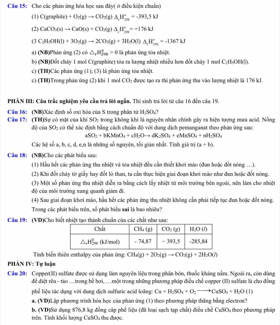 Cho các phản ứng hóa học sau đây( ở điều kiện chuẩn)
(1) C(graphite)+O_2(g)to CO_2(g)△ _rH_(298)°=-393,5kJ
(2) CaCO_3(s)to CaO(s)+CO_2(g)△ _rH_(298)°=+176kJ
(3C_2H_5OH(l)+3O_2(g)to 2CO_2(g)+3H_2O(l)△ _rH_(298)°=-1367kJ
a) (NB)Phản ứng (2) có △ _rH_(298)^0>0 là phản ứng tỏa nhiệt.
b) (NB)Đốt cháy 1 mol C(graphite) tỏa ra lượng nhiệt nhiều hơn đốt cháy 1 mol C_2H_5OH(l).
c) (TH)Các phản ứng (1); (3) là phản ứng tỏa nhiệt.
c) (TH)Trong phản ứng (2) khi 1 mol CO_2 được tạo ra thì phản ứng thu vào lượng nhiệt là 176 kJ.
PHÀN III: Câu trắc nghiệm yêu cầu trã lời ngắn. Thí sinh trả lời từ câu 16 đến câu 19.
Câu 16: (NB)Xác định số oxi hóa của S trong phân tử H_2SO_4
Câu 17: (TH)Sự có mặt của khí SO_2 trong không khí là nguyên nhân chính gây ra hiện tượng mưa acid. Nồng
độ của SO_2 có thể xác định bằng cách chuẩn độ với dung dịch pemanganat theo phản ứng sau:
aSO_2+bKMnO_4+cH_2Oto dK_2SO_4+eMnSO_4+nH_2SO_4
Các hệ số a, b, c, d, e,n là những số nguyên, tối giản nhất. Tính giá trị (a+b).
Câu 18: (NB)Cho các phát biểu sau:
(1) Hầu hết các phản ứng thu nhiệt và tỏa nhiệt đều cần thiết khơi mào (đun hoặc đốt nóng ...).
(2) Khi đốt cháy tờ giấy hay đốt lò than, ta cần thực hiện giai đoạn khơi mào như đun hoặc đốt nóng.
(3) Một số phản ứng thu nhiệt diễn ra bằng cách lấy nhiệt từ môi trường bên ngoài, nên làm cho nhiệt
độ của môi trường xung quanh giảm đi.
(4) Sau giai đoạn khơi mào, hầu hết các phản ứng thu nhiệt không cần phải tiếp tục đun hoặc đốt nóng.
Trong các phát biểu trên, số phát biểu sai là bao nhiêu?
Câu 19: (VD)Cho biết nhiệt tạo thành chuẩn của các chất như sau:
Tính biến thiên enthalpy của phản ứng: CH_4(g)+2O_2(g)to CO_2(g)+2H_2O(l)
PHÀN IV: Tự luận
Câu 20: Copper(II) sulfate được sử dụng làm nguyên liệu trong phân bón, thuốc kháng nấm. Ngoài ra, còn dùng
để diệt rêu - tảo .trong bể bơi, …một trong những phương pháp điều chế copper (II) sulfate là cho đồng
phế liệu tác dụng với dung dịch sulfuric acid loãng: Cu+H_2SO_4+O_2to CuSO_4+H_2O(1)
a. (VD)Lập phương trình hóa học của phản ứng (1) theo phương pháp thăng bằng electron?
b. (VD)Sử dụng 876,8 kg đồng cáp phế liệu (đã loại sạch tạp chất) điều chế CuSO_4 theo phương pháp
trên. Tính khối lượng CuSO4 thu được.