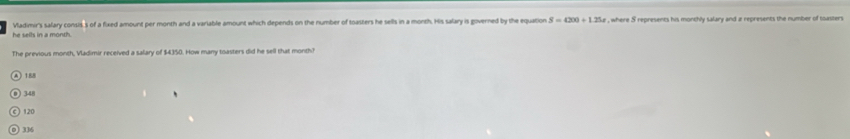 Vladimir's salary consis,s of a fixed amount per month and a variable amount which depends on the number of toasters he sells in a month. His salary is governed by the equation , where S represents his monchly salary and z represents the number of toasters
he sells in a month.
The previous month, Vladimir received a salary of $4350. How many toasters did he sell that monthh
) 188
) 348
120
) 336