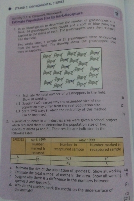 STRAND 3: ENVIRONMENTAL STUDIES 
Activity 3.1.4: Classwork/Homework 
Estimate Population Size by Mark-Recapture 
1. in an investigation to determine the number of grasshoppers in a 
field, 14 grasshoppers were caught and a spot of blue paint was 
into the field. applied to the shield of each. The grasshoppers were then released 
Two weeks later, a sample of 25 grasshoppers were re-captured 
were re-cap from the sae drawing shows the grasshoppers that 
1.1 Estimate the total number of gra 
Show all working. (5) 
1.2 Suggest TWO reasons why the estimated size of the 
population may differ from the real population size. (2) 
1.3 State TWO ways in which the reliability of this method 
can be improved. 
(2) 
2. A group of students in an industrial area were given a school project 
which required them to determine the population size of two 
species of moths (A and B). Their results are indicated in the 
following table. 
ze of the population of species B. Show all working. (4) 
b. Estimate the total number of moths in the area. Show all working. (4) 
c. Suggest why there is a difference in the numbers between 
species A and species B. 
(2) 
d. Why did the student mark the moths on the undersurface of 
the animals? 
(2) 
[21]