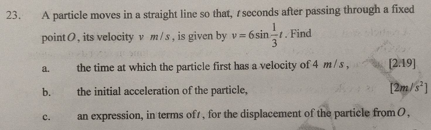 A particle moves in a straight line so that, seconds after passing through a fixed 
pointO , its velocity v m/s , is given by v=6sin  1/3 t. Find 
a. the time at which the particle first has a velocity of 4 m / s , ∠ 2.19]. 
b. € the initial acceleration of the particle,
[2m/s^2]
C. an expression, in terms oft , for the displacement of the particle from 0,