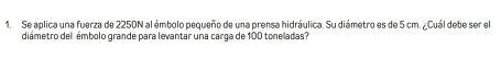 Se aplica una fuerza de 2250N al émbolo pequeño de una prensa hidráulica. Su diámetro es de 5 cm. ¿Cuál debe ser el 
diámetro del émbolo grande para levantar una carga de 100 toneladas?