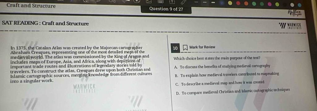Craft and Structure Question 9 of 27
SAT READING : Craft and Structure
In 1375, the Catalan Atlas was created by the Majorcan cartographer 10 Mark for Review
Abraham Cresques, representing one of the most detailed maps of the
medieval world. The atlas was commissioned by the King of Aragon and
includes maps of Europe, Asia, and Africa, along with depictions of Which choice best states the main purpose of the text?
important trade routes and illustrations of legendary stories told by
travelers. To construct the atlas, Cresques drew upon both Christian and A. To discuss the benefits of studying medieval cartography
Islamic cartographic sources, merging knowledge from different cultures
into a singular work. B. To explain how medieval travelers contributed to mapmaking
C. To describe a medieval map and how it was created
D. To compare medieval Christian and Islamic cartographic techniques