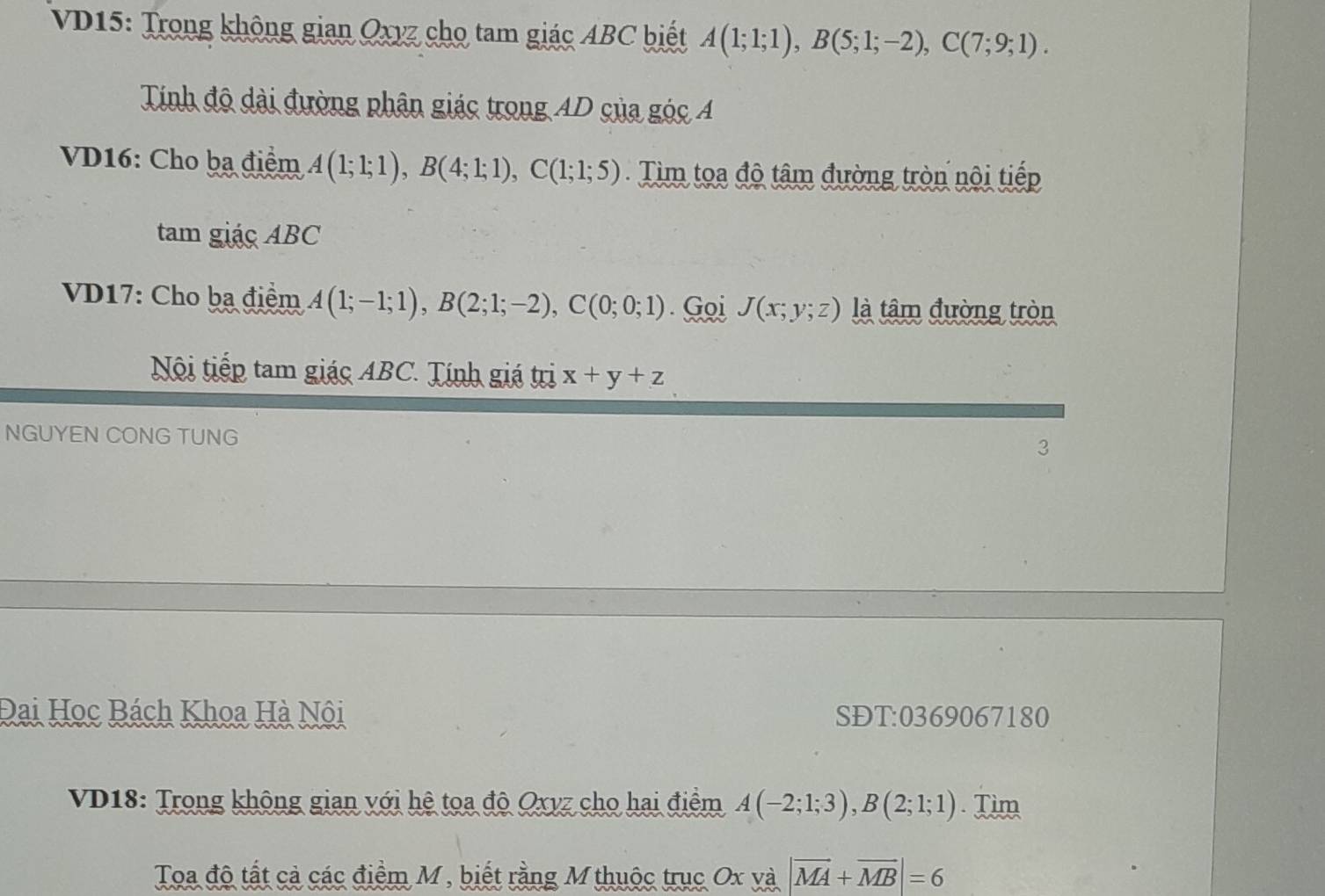 VD15: Trong không gian Oxyz cho tam giác ABC biết A(1;1;1), B(5;1;-2), C(7;9;1). 
Tính độ dài đường phân giác trong AD của góc A 
VD16: Cho ba điểm A(1;1;1), B(4;1;1), C(1;1;5). Tim toa độ tâm đường tròn nội tiếp 
tam giacABC 
VD17: Cho ba điểm A(1;-1;1), B(2;1;-2), C(0;0;1). Goi J(x;y;z) là tâm đường tròn 
Nội tiếp tam giác ABC. Tính giá trị x+y+z
NGUYEN CONG TUNG 3 
Đai Học Bách Khoa Hà Nôi SĐT: 0369067180
VD18: Trong không gian với hệ toa độ Oxyz cho hai điểm A(-2;1;3), B(2;1;1). Tim 
Toa độ tất cả các điểm M , biết rằng M thuộc trục Ox và |vector MA+vector MB|=6