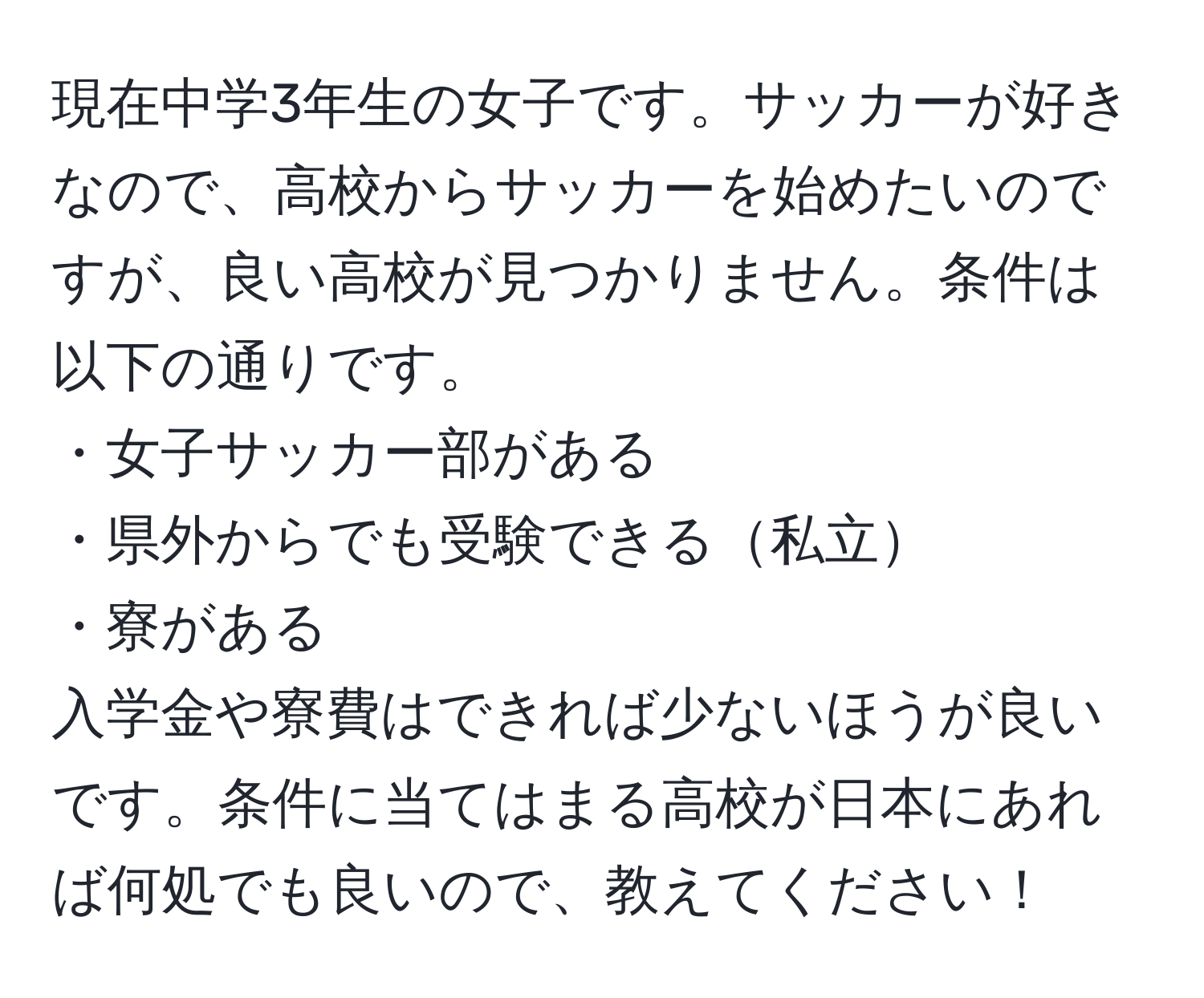 現在中学3年生の女子です。サッカーが好きなので、高校からサッカーを始めたいのですが、良い高校が見つかりません。条件は以下の通りです。  
・女子サッカー部がある  
・県外からでも受験できる私立  
・寮がある  
入学金や寮費はできれば少ないほうが良いです。条件に当てはまる高校が日本にあれば何処でも良いので、教えてください！