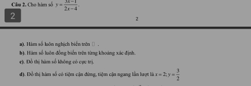 Cho hàm số y= (3x-1)/2x-4 . 
2
2
a). Hàm số luôn nghịch biến trên .
b). Hàm số luôn đồng biến trên từng khoảng xác định.
e). Đồ thị hàm số không có cực trị.
d). Đồ thị hàm số có tiệm cận đứng, tiệm cận ngang lần lượt là x=2; y= 3/2 