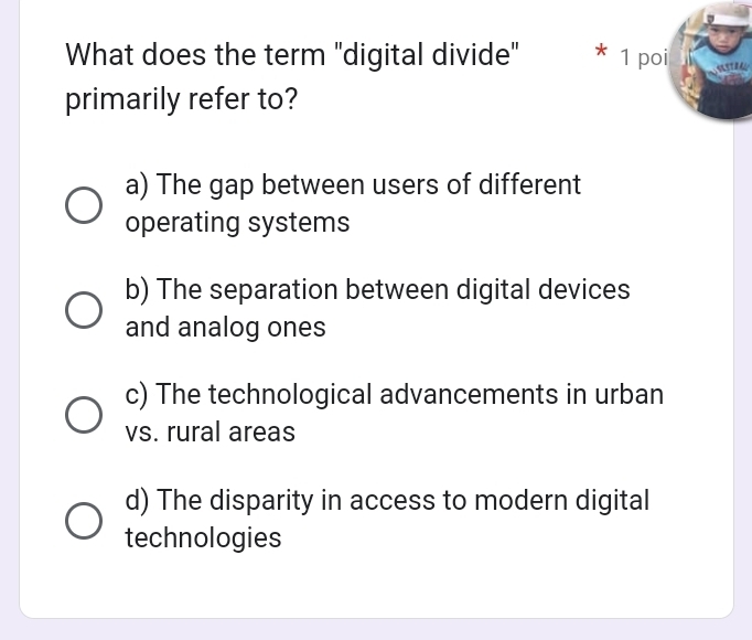 What does the term "digital divide" * 1 poi
primarily refer to?
a) The gap between users of different
operating systems
b) The separation between digital devices
and analog ones
c) The technological advancements in urban
vs. rural areas
d) The disparity in access to modern digital
technologies