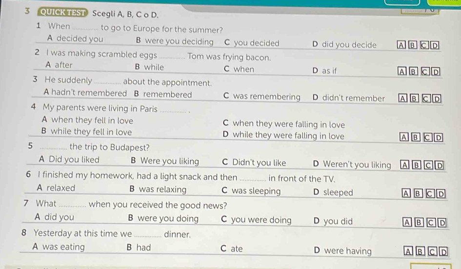 QUICK TEST Scegli A, B, C o D.
1 When_ to go to Europe for the summer?
A decided you B were you deciding C you decided D did you decide A B C D
2 I was making scrambled eggs _Tom was frying bacon.
A after B while C when D as if A B C D
3 He suddenly _about the appointment.
A hadn't remembered B remembered C was remembering D didn't remember A B C D
4 My parents were living in Paris_
A when they fell in love C when they were falling in love
B while they fell in love D while they were falling in love B C D
a
5 _the trip to Budapest?
A Did you liked B Were you liking C Didn't you like D Weren’t you liking A B C
6 I finished my homework, had a light snack and then _in front of the TV.
A relaxed B was relaxing C was sleeping D sleeped A B C D
7 What _,… when you received the good news?
A did you B were you doing C you were doing D you did A B C D
8 Yesterday at this time we _dinner.
A was eating B had C ate D were having A B c D