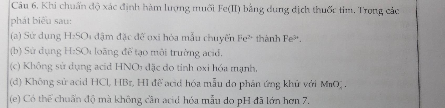 Khi chuẩn độ xác định hàm lượng muối Fe(II) bằng dung dịch thuốc tím. Trong các 
phát biểu sau: 
(a) Sử dụng H I_2SC 04 đậm đặc để oxi hóa mẫu chuyến Fe^(2+) thành ] Fe^(3+). 
(b) Sử dụng B I_2SO_4 loãng để tạo môi trường acid. 
(c) Không sử dụng acid HNO3 đặc do tính oxi hóa mạnh. 
(d) Không sử acid HCl, HBr, HI để acid hóa mẫu do phản ứng khử với MnO_4^-. 
(e) Có thể chuẩn độ mà không cần acid hóa mẫu do pH đã lớn hơn 7.