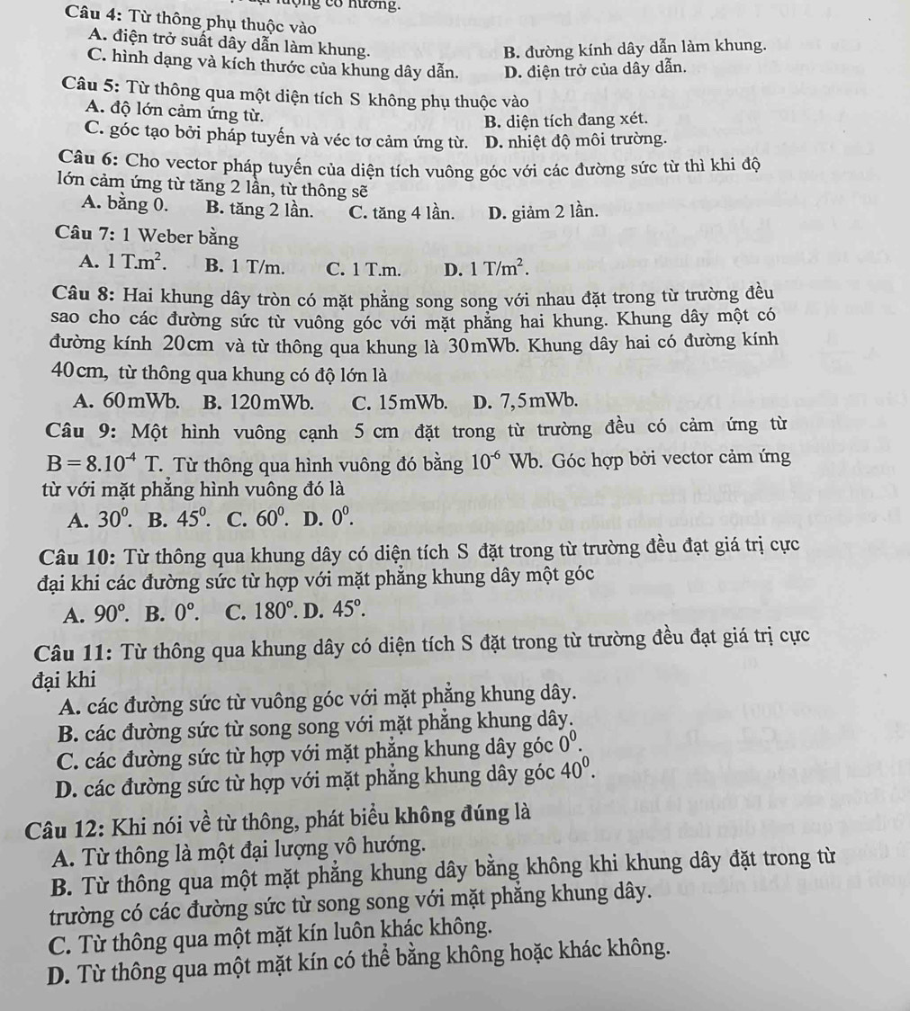 lộng có hương.
Câu 4: Từ thông phụ thuộc vào
A. điện trở suất dây dẫn làm khung.
B. đường kính dây dẫn làm khung.
C. hình dạng và kích thước của khung dây dẫn. D. điện trở của dây dẫn.
Câu 5: Từ thông qua một diện tích S không phụ thuộc vào
A. độ lớn cảm ứng từ.
B. diện tích đang xét.
C. góc tạo bởi pháp tuyến và véc tơ cảm ứng từ. D. nhiệt độ môi trường.
Câu 6: Cho vector pháp tuyến của diện tích vuông góc với các đường sức từ thì khi độ
lớn cảm ứng từ tăng 2 lần, từ thông sẽ
A. bằng 0. B. tăng 2 lần. C. tăng 4 lần. D. giảm 2 lần.
Câu 7:1 Weber bằng
A. 1T.m^2. B. 1 T/m. C. 1 T.m. D. 1T/m^2.
Câu 8: Hai khung dây tròn có mặt phẳng song song với nhau đặt trong từ trường đều
sao cho các đường sức từ vuông góc với mặt phẳng hai khung. Khung dây một có
đường kính 20cm và từ thông qua khung là 30mWb. Khung dây hai có đường kính
40cm, từ thông qua khung có độ lớn là
A. 60mWb. B. 120mWb. C. 15mWb. D. 7,5mWb.
Câu 9: Một hình vuông cạnh 5 cm đặt trong từ trường đều có cảm ứng từ
B=8.10^(-4)T ừ Từ thông qua hình vuông đó bằng 10^(-6)W b. Góc hợp bởi vector cảm ứng
từ với mặt phăng hình vuông đó là
A. 30^0. B. 45°. C. 60°.. D. 0^0.
Câu 10: Từ thông qua khung dây có diện tích S đặt trong từ trường đều đạt giá trị cực
đại khi các đường sức từ hợp với mặt phẳng khung dây một góc
A. 90°. B. 0°. C. 180°.D.45°.
Câu 11: Từ thông qua khung dây có diện tích S đặt trong từ trường đều đạt giá trị cực
đại khi
A. các đường sức từ vuông góc với mặt phăng khung dây.
B. các đường sức từ song song với mặt phăng khung dây.
C. các đường sức từ hợp với mặt phẳng khung dây góc 0^0.
D. các đường sức từ hợp với mặt phẳng khung dây góc 40^0.
Câu 12: Khi nói về từ thông, phát biểu không đúng là
A. Từ thông là một đại lượng vô hướng.
B. Từ thông qua một mặt phẳng khung dây bằng không khi khung dây đặt trong từ
trường có các đường sức từ song song với mặt phẳng khung dây.
C. Từ thông qua một mặt kín luôn khác không.
D. Từ thông qua một mặt kín có thể bằng không hoặc khác không.