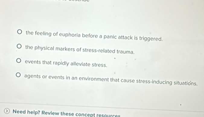 the feeling of euphoria before a panic attack is triggered.
the physical markers of stress-related trauma.
events that rapidly alleviate stress.
agents or events in an environment that cause stress-inducing situations.
Need help? Review these concept resources