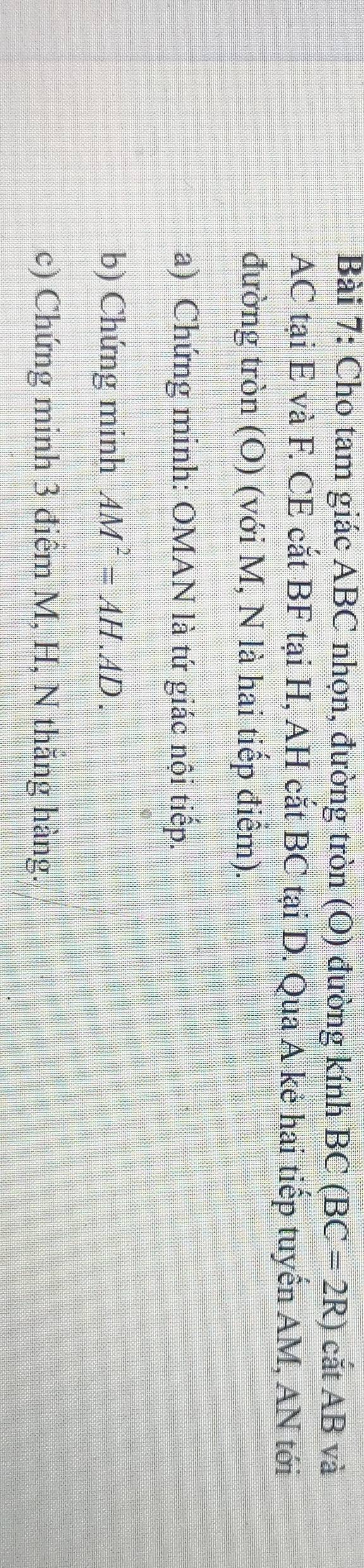 Cho tam giác ABC nhọn, đường tròn (O) đường kính BC(BC=2R) catAB và
AC tại E và F. CE cắt BF tại H, AH cắt BC tại D. Qua A kê hai tiếp tuyến AM, AN tới 
đường tròn (O) (với M, N là hai tiếp điểm). 
a) Chứng minh: OMAN là tứ giác nội tiếp. 
b) Chứng minh AM^2=AH.AD. 
c) Chứng minh 3 điểm M, H, N thăng hàng.