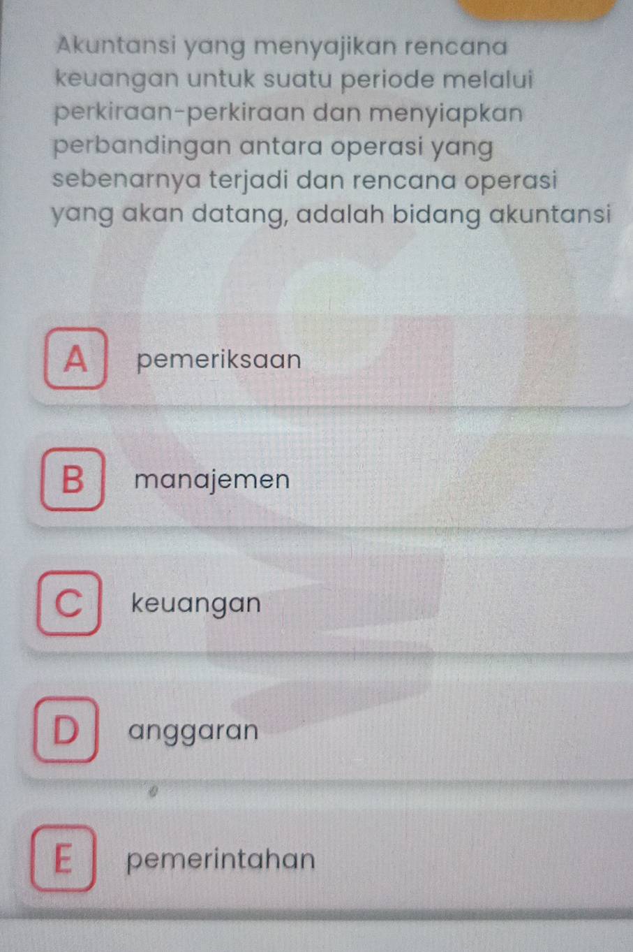 Akuntansi yang menyajikan rencana
keuangan untuk suatu periode melalui
perkiraan-perkiraan dan menyiapkan
perbandingan antara operasi yang
sebenarnya terjadi dan rencana operasi
yang akan datang, adalah bidang akuntansi
A pemeriksaan
B manajemen
C keuangan
D anggaran
0
E pemerintahan