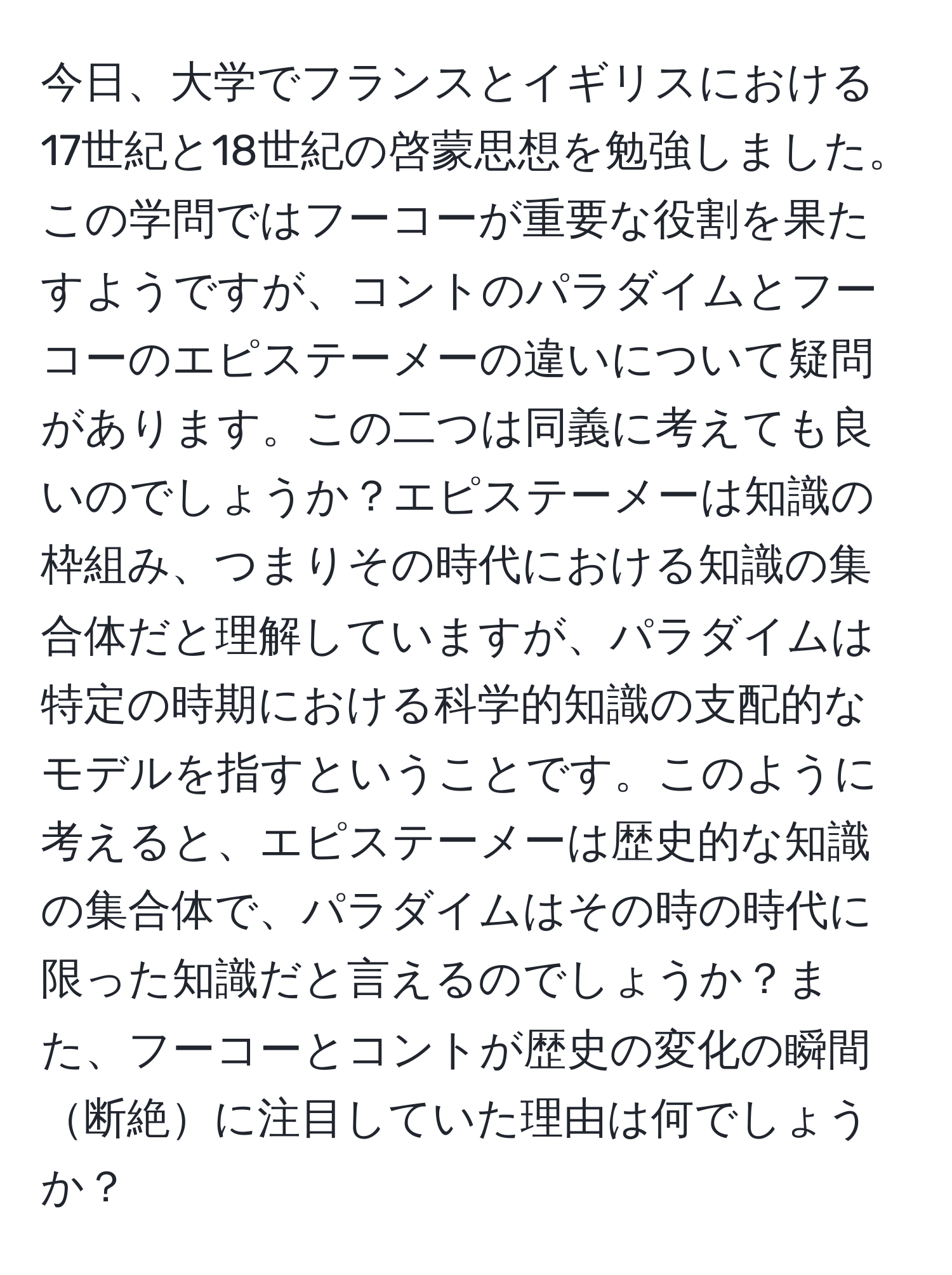 今日、大学でフランスとイギリスにおける17世紀と18世紀の啓蒙思想を勉強しました。この学問ではフーコーが重要な役割を果たすようですが、コントのパラダイムとフーコーのエピステーメーの違いについて疑問があります。この二つは同義に考えても良いのでしょうか？エピステーメーは知識の枠組み、つまりその時代における知識の集合体だと理解していますが、パラダイムは特定の時期における科学的知識の支配的なモデルを指すということです。このように考えると、エピステーメーは歴史的な知識の集合体で、パラダイムはその時の時代に限った知識だと言えるのでしょうか？また、フーコーとコントが歴史の変化の瞬間断絶に注目していた理由は何でしょうか？