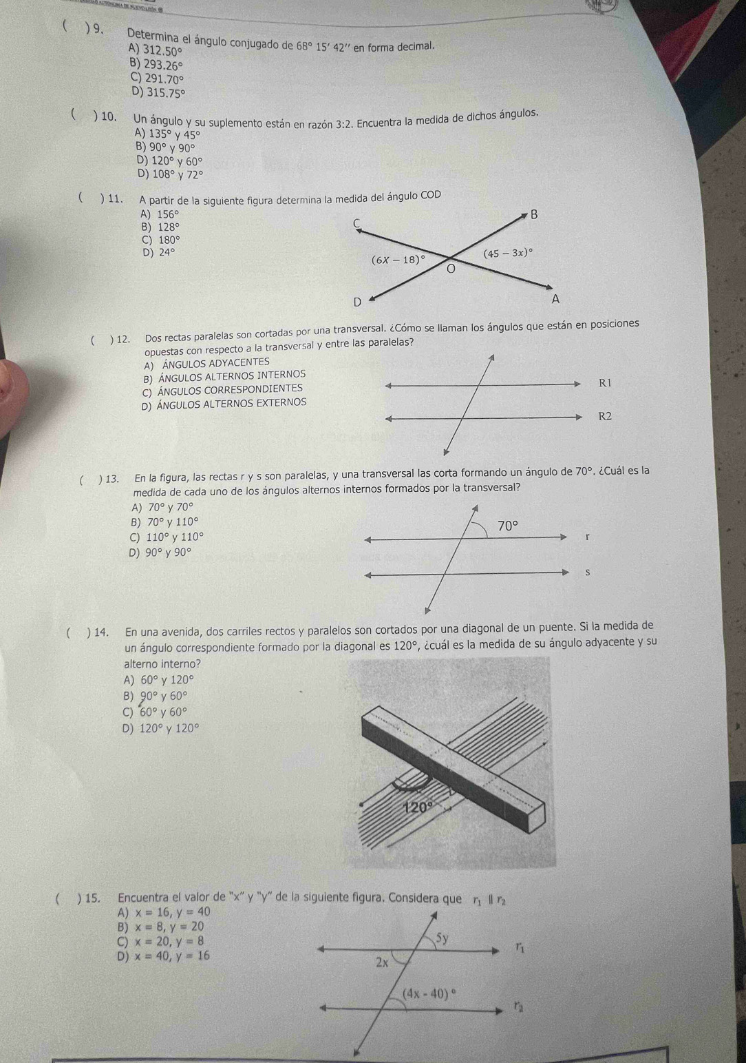  ) 9. Determina el ángulo conjugado de 68°15'42'' en forma decimal.
X 312.50°
293.26°
9 291.70°
D) 315.75°
( ) 10. Un ángulo y su suplemento están en razón 3:2. Encuentra la medida de dichos ángulos.
135°y45°
B) 90°y90°
D) 120°y60°
D) 108°y72°
( ) 11. A partir de la siguiente figura determina la medida del ángulo COD
A) 156°
128°
180°
D) 24°
( ) 12. Dos rectas paralelas son cortadas por una transversal. ¿Cómo se llaman los ángulos que están en posiciones
opuestas con respecto a la transversal y entre las paralelas?
A) ÁNGULOS ADYACENTES
B) ÁNGULOS ALTERNOS INTERNOS
C) ÁNGULOS CORRESPONDIENTES
R1
D) ángulos alternos eXternos
R2
( ) 13. En la figura, las rectas r y s son paralelas, y una transversal las corta formando un ángulo de 70°. ¿Cuál es la
medida de cada uno de los ángulos alternos internos formados por la transversal?
A) 70°y70°
B) 70°y110°
C) 110°y110°
D) 90°y90°
( ) 14. En una avenida, dos carriles rectos y paralelos son cortados por una diagonal de un puente. Si la medida de
un ángulo correspondiente formado por la diagonal es 120° , ácuál es la medida de su ángulo adyacente y su
alterno interno?
A) 60° I 120°
B) 90°y60°
C) 60°y60°
D) 120° γ 120°
( ) 15. Encuentra el valor de “x' y “y” de la siguiente figura. Considera que η ll r
A) x=16,y=40
B) x=8,y=20
C) x=20,y=8
D) x=40,y=16