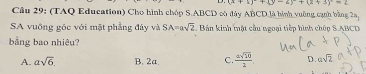 (x+1)^2+(y-2)^2+(z+3)^2=2
Câu 29: (TAQ Education) Cho hình chóp S. ABCD có đáy ABCD là hình vuông cạnh bằng 2a_2
SA vuông góc với mặt phẳng đáy và SA=asqrt(2). Bán kính mặt cầu ngoại tiếp hình chóp S. ABCD
bằng bao nhiêu?
A. asqrt(6). B. 2a. C.  asqrt(10)/2 . D. asqrt(2)