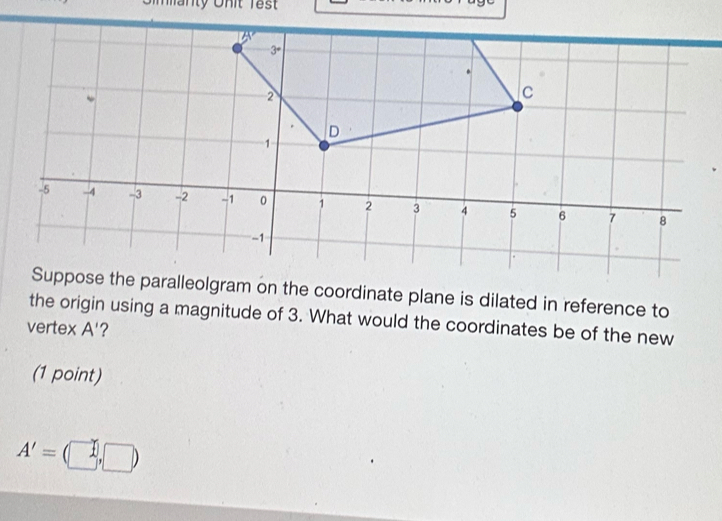 manty Onit Tes
3°.
2
C 
D
1
-5 -4 -3 -2 -1 0 1 2 3 4 5 6 7 8
-1
Suppose the paralleolgram on the coordinate plane is dilated in reference to 
the origin using a magnitude of 3. What would the coordinates be of the new 
vertex A' ? 
(1 point)
A'=(□ ,□ )