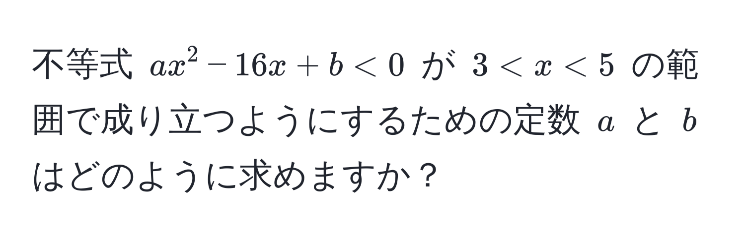 不等式 $ax^2 - 16x + b < 0$ が $3 < x < 5$ の範囲で成り立つようにするための定数 $a$ と $b$ はどのように求めますか？