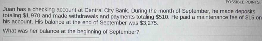 POSSIBLE POINTS: 
Juan has a checking account at Central City Bank. During the month of September, he made deposits 
totaling $1,970 and made withdrawals and payments totaling $510. He paid a maintenance fee of $15 on 
his account. His balance at the end of September was $3,275. 
What was her balance at the beginning of September?