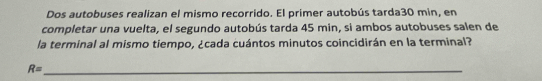 Dos autobuses realizan el mismo recorrido. El primer autobús tarda30 min, en 
completar una vuelta, el segundo autobús tarda 45 min, si ambos autobuses salen de 
la terminal al mismo tiempo, ¿cada cuántos minutos coincidirán en la terminal? 
_ R=