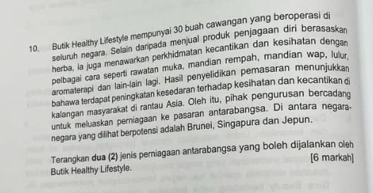 Butik Healthy Lifestyle mempunyai 30 buah cawangan yang beroperasi di 
seluruh negara. Selain daripada menjual produk penjagaan diri berasaskar 
herba, ia juga menawarkan perkhidmatan kecantikan dan kesihatan denga 
pelbagai cara seperti rawatan muka, mandian rempah, mandian wap, lulur 
aromaterapi dan lain-lain lagi. Hasil penyelidikan pemasaran menunjukkan 
bahawa terdapat peningkatan kesedaran terhadap kesihatan dan kecantikan di 
kalangan masyarakat di rantau Asia. Oleh itu, pihak pengurusan bercadang 
untuk meluaskan perniagaan ke pasaran antarabangsa. Di antara negara- 
negara yang dilihat berpotensi adalah Brunei, Singapura dan Jepun. 
Terangkan dua (2) jenis perniagaan antarabangsa yang boleh dijalankan oleh 
[6 markah] 
Butik Healthy Lifestyle.