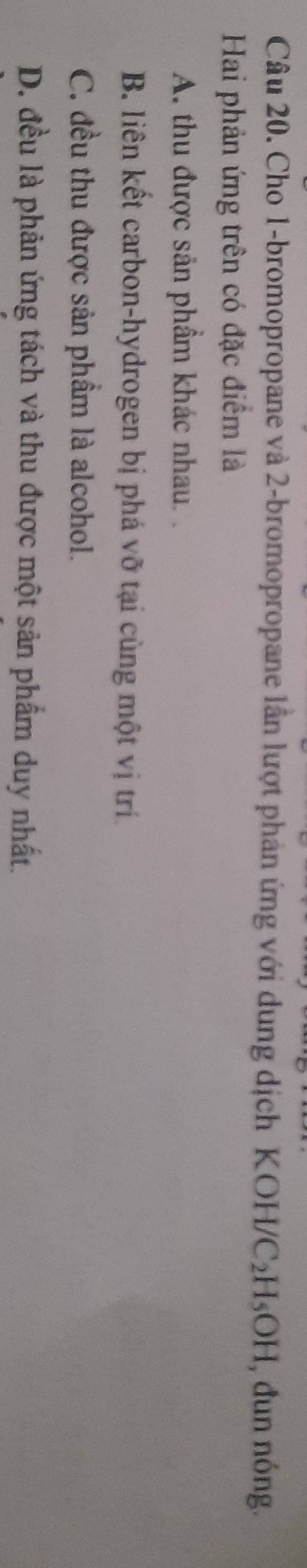 Cho 1 -bromopropane và 2 -bromopropane lần lượt phản ứng với dung dịch KOH/C_2H_5OH , đun nóng.
Hai phản ứng trên có đặc điểm là
A. thu được sản phẩm khác nhau. .
B. liên kết carbon-hydrogen bị phá vỡ tại cùng một vị trí
C. đều thu được sản phầm là alcohol.
D. đều là phản ứng tách và thu được một sản phẩm duy nhất.