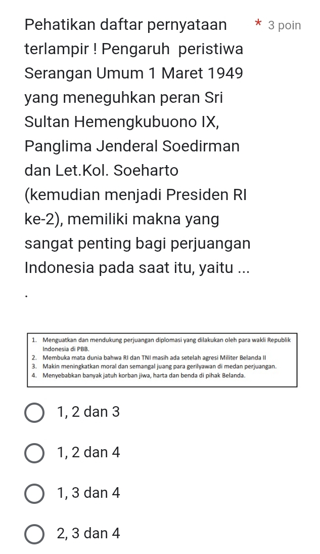 Pehatikan daftar pernyataan * 3 poin
terlampir ! Pengaruh peristiwa
Serangan Umum 1 Maret 1949
yang meneguhkan peran Sri
Sultan Hemengkubuono IX,
Panglima Jenderal Soedirman
dan Let.Kol. Soeharto
(kemudian menjadi Presiden RI
ke -2), memiliki makna yang
sangat penting bagi perjuangan
Indonesia pada saat itu, yaitu ...
1. Menguatkan dan mendukung perjuangan diplomasi yang dilakukan oleh para wakli Republik
Indonesia di PBB
2. Membuka mata dunia bahwa RI dan TNI masih ada setelah agresi Militer Belanda II
3. Makin meningkatkan moral dan semangal juang para gerilyawan di medan perjuangan.
4. Menyebabkan banyak jatuh korban jiwa, harta dan benda di pihak Belanda.
1, 2 dan 3
1, 2 dan 4
1, 3 dan 4
2, 3 dan 4