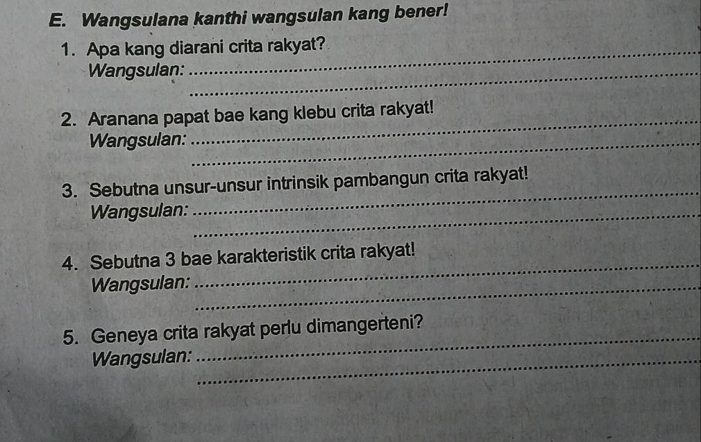 Wangsulana kanthi wangsulan kang bener! 
1. Apa kang diarani crita rakyat? 
Wangsulan:_ 
_ 
2. Aranana papat bae kang klebu crita rakyat! 
Wangsulan:_ 
3. Sebutna unsur-unsur intrinsik pambangun crita rakyat! 
Wangsulan:_ 
_ 
4. Sebutna 3 bae karakteristik crita rakyat! 
Wangsulan:_ 
5. Geneya crita rakyat perlu dimangerteni? 
Wangsulan:_ 
_