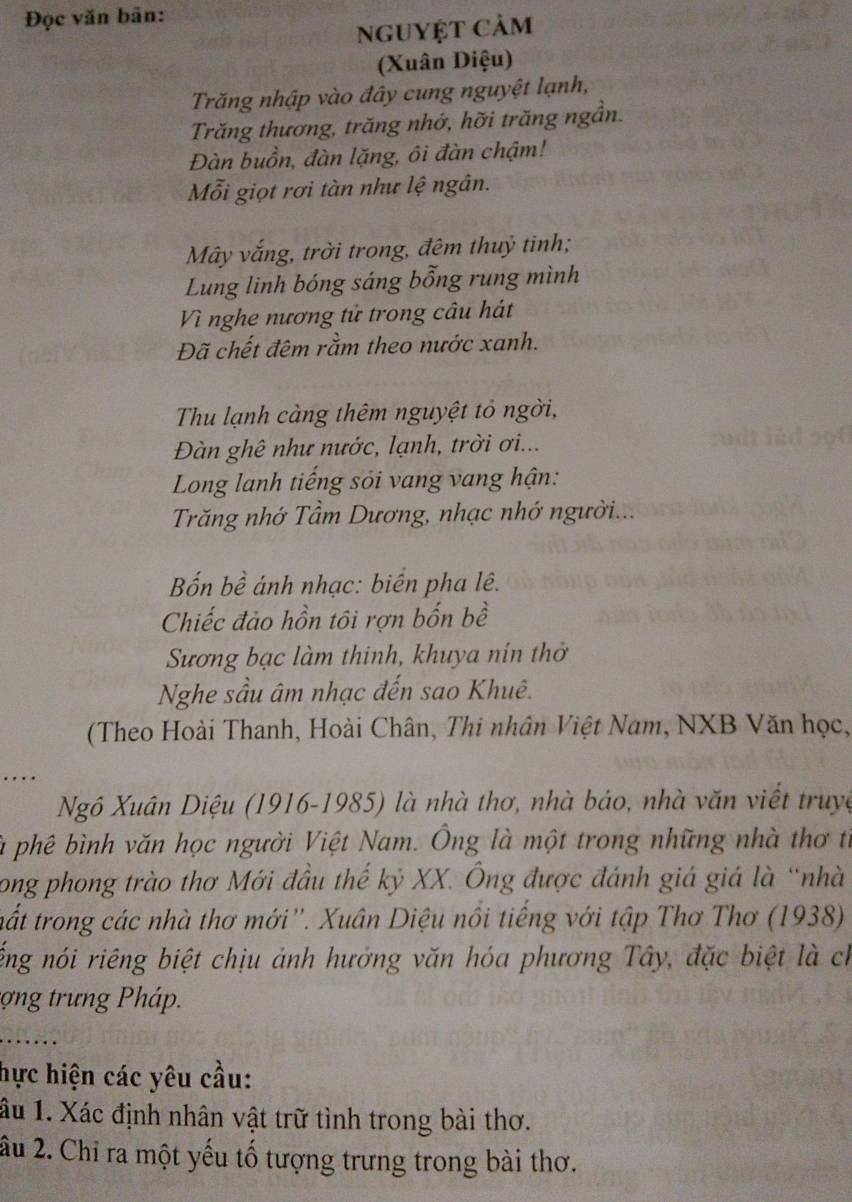 Đọc văn bãn: 
nguyệt cảm 
(Xuân Diệu) 
Trăng nhập vào đây cung nguyệt lạnh, 
Trăng thương, trăng nhớ, hỡi trăng ngần. 
Đàn buồn, đàn lặng, ôi đàn chậm! 
Mỗi giọt rơi tàn như lệ ngân. 
Mây vắng, trời trong, đêm thuỷ tinh; 
Lung linh bóng sáng bỗng rung mình 
Vì nghe nương tử trong câu hát 
Đã chết đêm rằm theo nước xanh. 
Thu lạnh càng thêm nguyệt tổ ngời, 
Đàn ghê như nước, lạnh, trời ơi... 
Long lanh tiếng sỏi vang vang hận: 
Trăng nhớ Tầm Dương, nhạc nhớ người... 
Bốn bề ánh nhạc: biển pha lê. 
Chiếc đảo hồn tôi rợn bốn bề 
Sương bạc làm thinh, khuya nín thờ 
Nghe sầu âm nhạc đến sao Khuê. 
(Theo Hoài Thanh, Hoài Chân, Thi nhân Việt Nam, NXB Văn học, 
Ngô Xuân Diệu (1916-1985) là nhà thơ, nhà báo, nhà văn viết truyc 
là phê bình văn học người Việt Nam. Ông là một trong những nhà thơ từ 
long phong trào thơ Mới đầu thế kỷ XX. Ông được đánh giá giá là “nhà 
tất trong các nhà thơ mới''. Xuân Diệu nổi tiếng với tập Thơ Thơ (1938) 
ếng nói riêng biệt chịu ảnh hưởng văn hóa phương Tây, đặc biệt là ch 
tợng trưng Pháp. 
hực hiện các yêu cầu: 
ầu 1. Xác định nhân vật trữ tình trong bài thơ. 
u 2. Chỉ ra một yếu tố tượng trưng trong bài thơ.