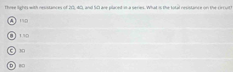 Three lights with resistances of 2Ω, 4Ω, and 5Ω are placed in a series. What is the total resistance on the circuit?
A 11Ω
B 11Ω
C 3Ω
D8Ω