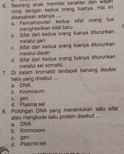 Seorang anak memiliki karakter dan wajan
mirip dengan kedua orang tuanya. Hal ini
disebabkan adanya ....
a. Pencampuran kedua sifat orang tua
menghasilkan sifat baru
1
b. Sifat dari kedua orang tuanya diturunkan
melalui gen
c. Sifat dari kedua orang tuanya diturunkan
melalui darah
d. Sifat dari kedua orang tuanya diturunkan
melalui sel somatic
7. Di dalam kromatid terdapat benang double
helix yang disebut ....
a. DNA
b. Kromosom
c. gen
d. Plasma sel
8. Potongan DNA yang menentukan satu sifat
atau mengkode satu protein disebut ....
a. DNA
b. Kromosom
c. gen
d. Plasma sel