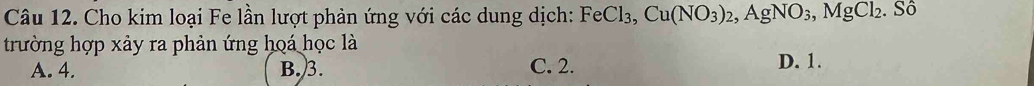 Cho kim loại Fe lần lượt phản ứng với các dung dịch: FeCl_3, Cu(NO_3)_2, AgNO_3, MgCl_2. SO )
trường hợp xảy ra phản ứng hoá học là
A. 4. B. 3. C. 2. D. 1.