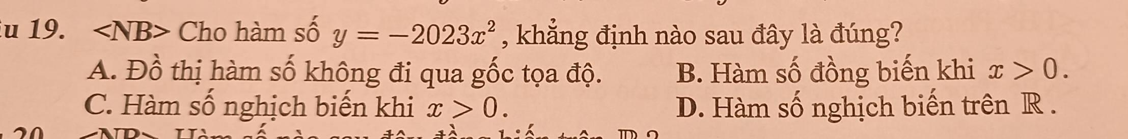 ∠ NB> Cho hàm số y=-2023x^2 , khẳng định nào sau đây là đúng?
A. Đồ thị hàm số không đi qua gốc tọa độ. B. Hàm số đồng biến khi x>0.
C. Hàm số nghịch biến khi x>0. D. Hàm số nghịch biến trên R.